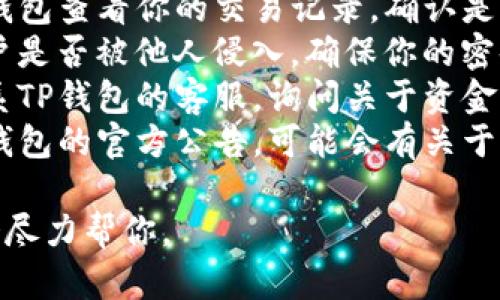抱歉，你遇到了关于TP钱包的问题。虽然我无法提供具体的解决方案，但建议你检查以下几点：

1. **查看交易记录**：进入TP钱包查看你的交易记录，确认是否有未授权的交易。
2. **确保安全**：检查你的账户是否被他人侵入，确保你的密码和私钥没有泄露。
3. **联系客服**：可以尝试联系TP钱包的客服，询问关于资金丢失的具体情况。
4. **搜索相关信息**：查阅TP钱包的官方公告，可能会有关于系统维护或问题的通告。

如果还能提供更多的信息，我会尽力帮你。